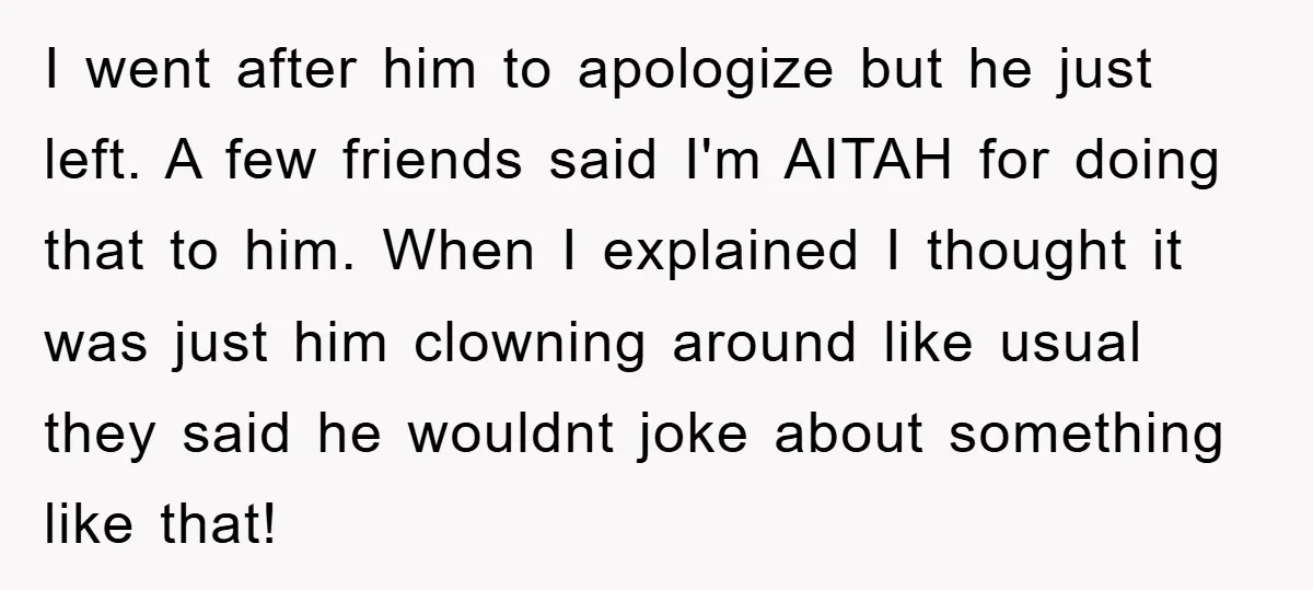 I went after him to apologize but he just left. A few friends said I'm AITAH for doing that to him. When I explained I thought it was just him...