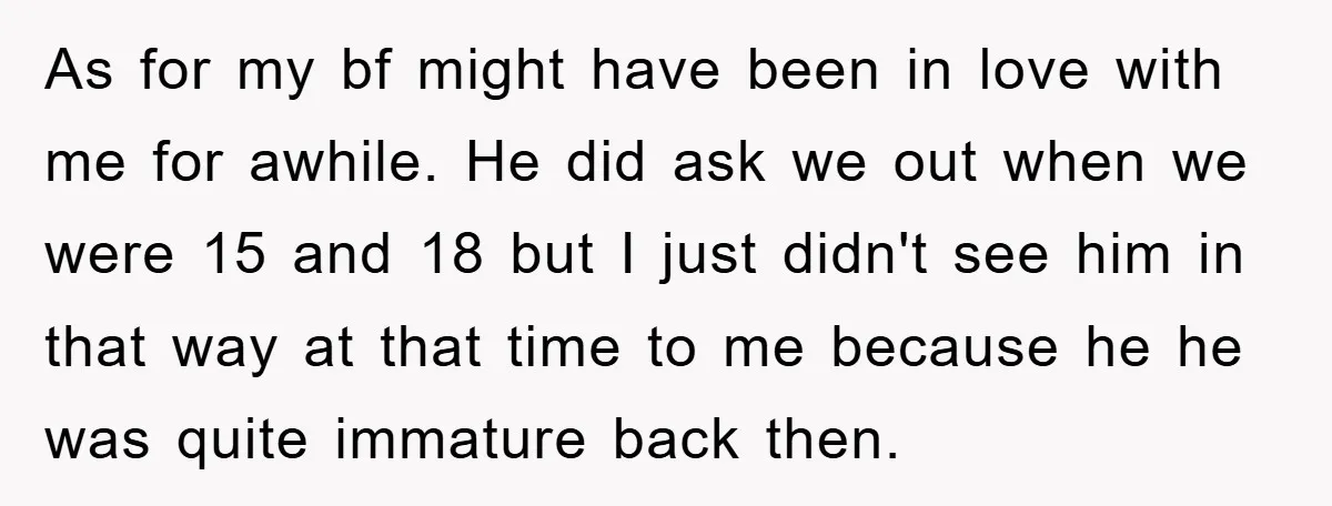 As for my bf might have been in love with me for awhile. He did ask we out when we were 15 and 18 but I just didn't see him...