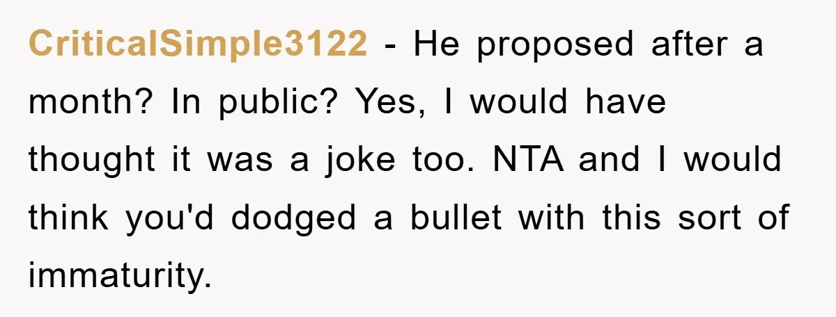 CriticalSimple3122 − He proposed after a month? In public? Yes, I would have thought it was a joke too. NTA and I would think you'd dodged a bullet with this...