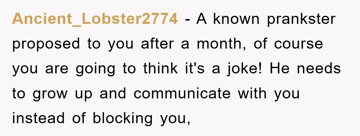 Ancient_Lobster2774 − A known prankster proposed to you after a month, of course you are going to think it's a joke! He needs to grow up and communicate with you...