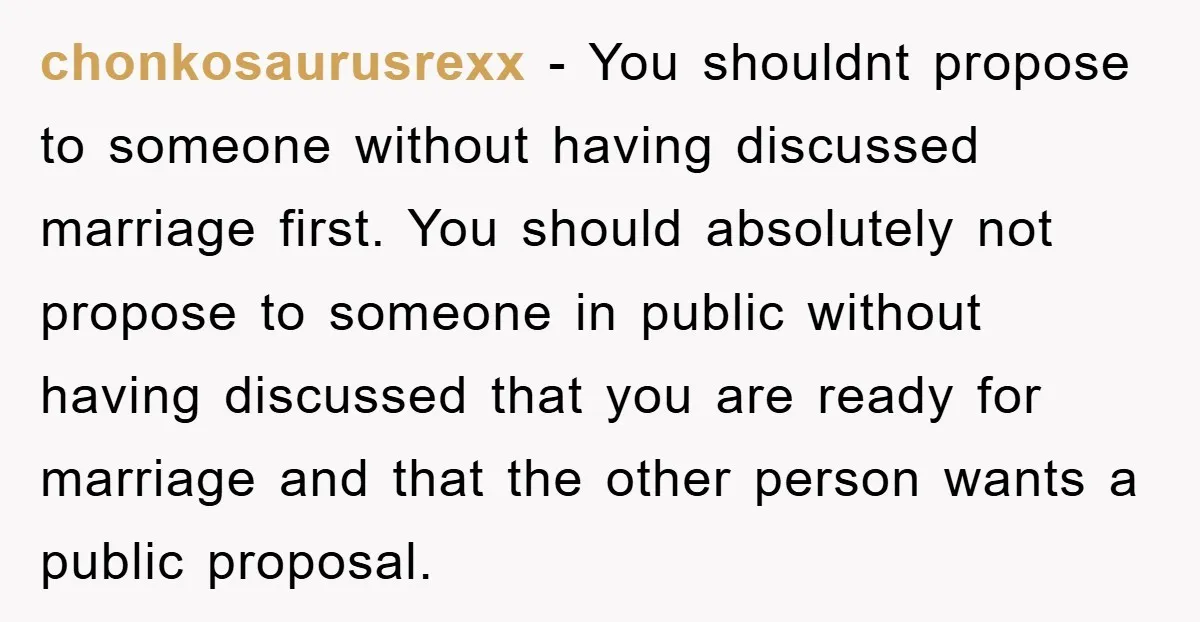 chonkosaurusrexx − You shouldnt propose to someone without having discussed marriage first. You should absolutely not propose to someone in public without having discussed that you are ready for marriage...