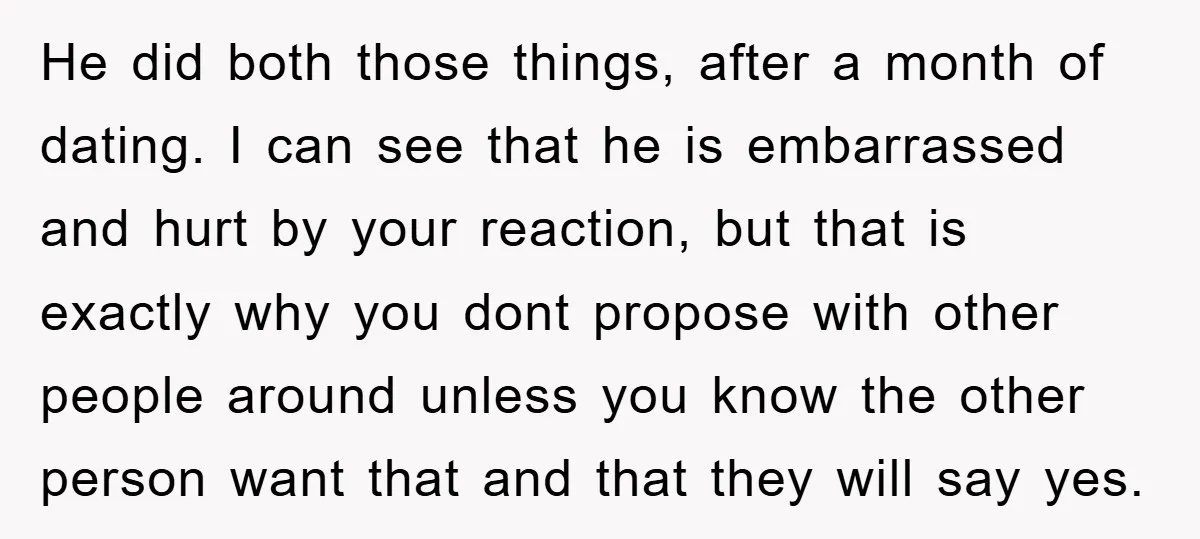 He did both those things, after a month of dating. I can see that he is embarrassed and hurt by your reaction, but that is exactly why you dont propose...