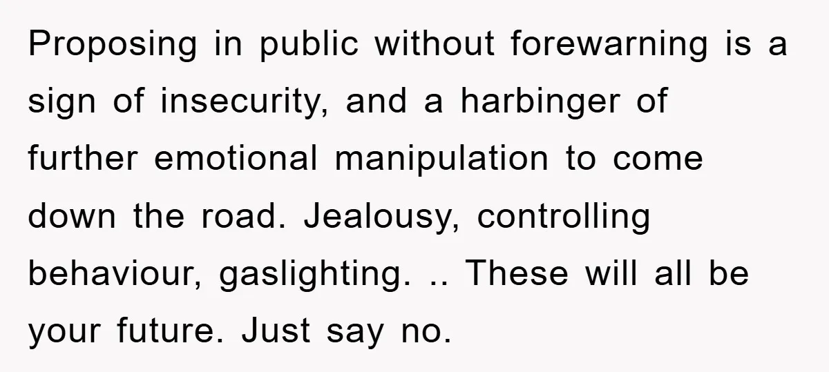 Proposing in public without forewarning is a sign of insecurity, and a harbinger of further emotional manipulation to come down the road. Jealousy, controlling behaviour, gaslighting. .. These will all...