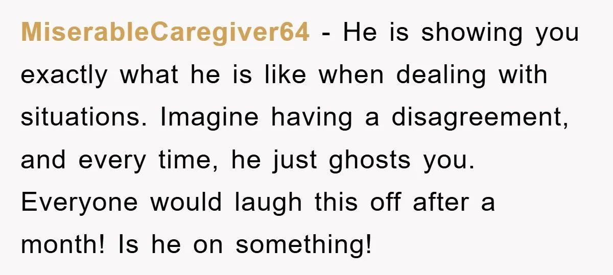 MiserableCaregiver64 − He is showing you exactly what he is like when dealing with situations. Imagine having a disagreement, and every time, he just ghosts you. Everyone would laugh this...