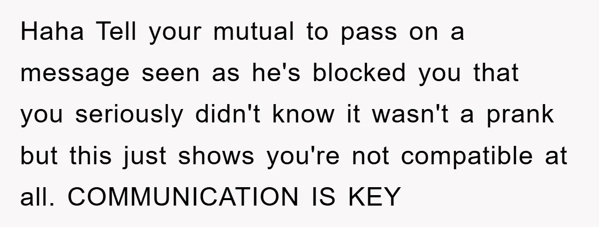 Haha Tell your mutual to pass on a message seen as he's blocked you that you seriously didn't know it wasn't a prank but this just shows you're not compatible...