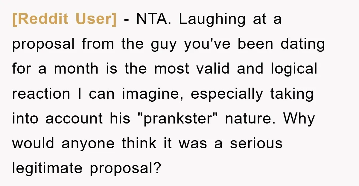 [Reddit User] − NTA. Laughing at a proposal from the guy you've been dating for a month is the most valid and logical reaction I can imagine, especially taking into...
