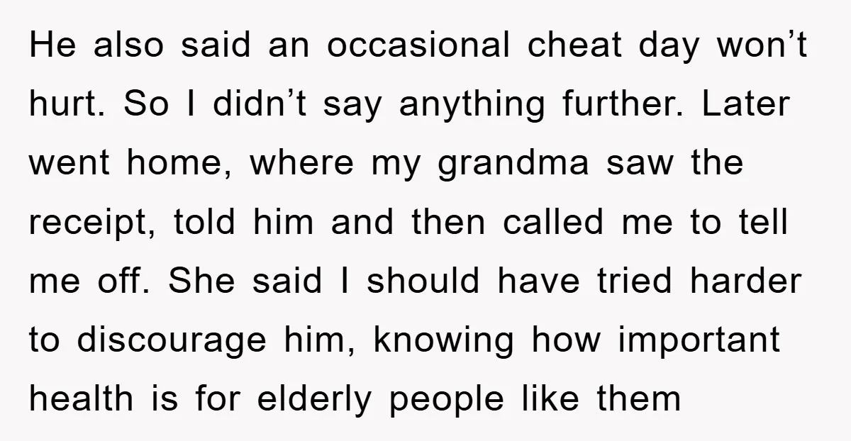 He also said an occasional cheat day won’t hurt. So I didn’t say anything further. Later went home, where my grandma saw the receipt, told him and then called me...