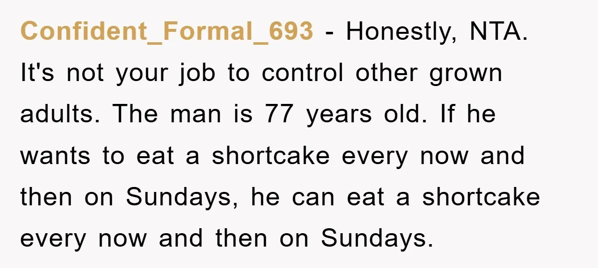 Confident_Formal_693 − Honestly, NTA. It's not your job to control other grown adults. The man is 77 years old. If he wants to eat a shortcake every now and then...