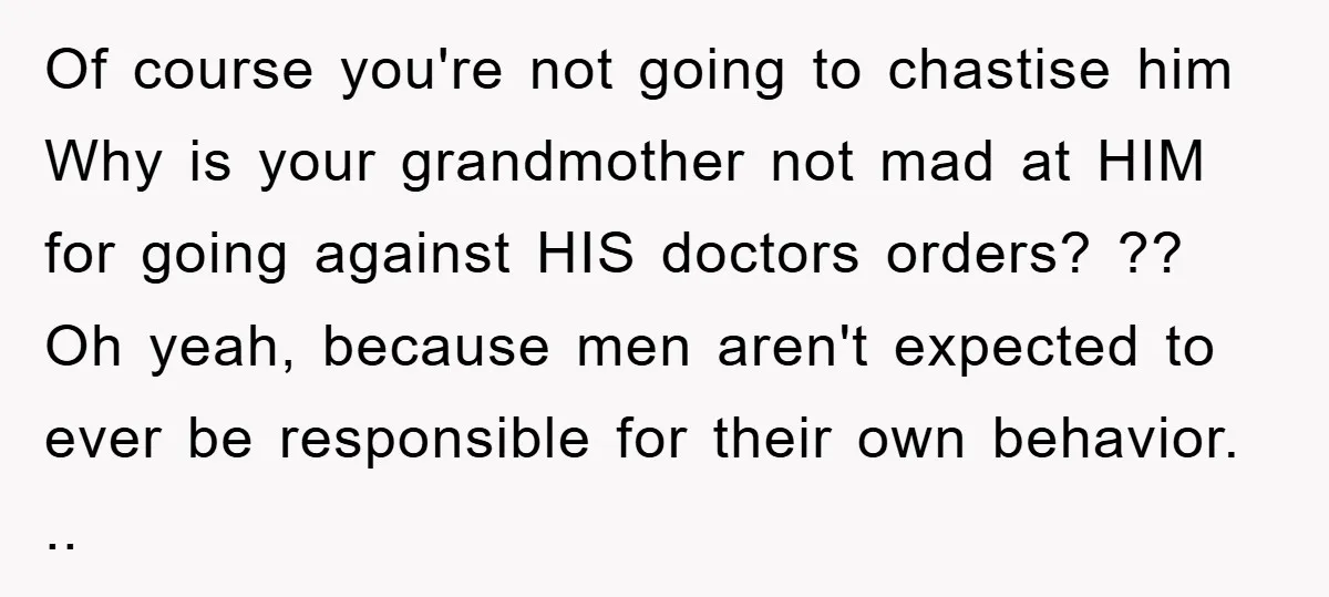 Of course you're not going to chastise him Why is your grandmother not mad at HIM for going against HIS doctors orders? ?? Oh yeah, because men aren't expected to...