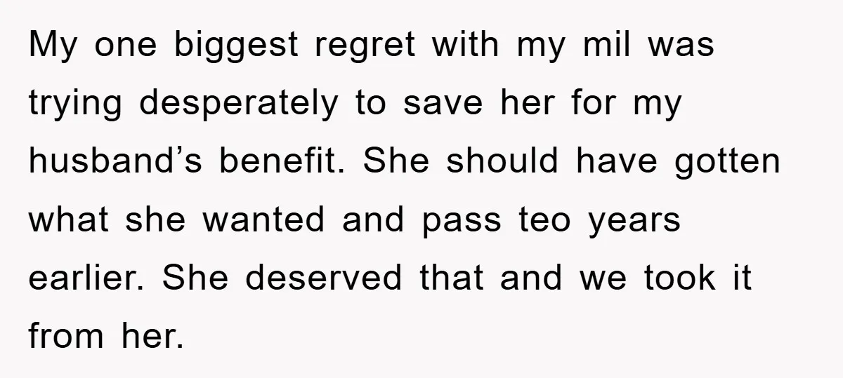 My one biggest regret with my mil was trying desperately to save her for my husband’s benefit. She should have gotten what she wanted and pass teo years earlier. She...