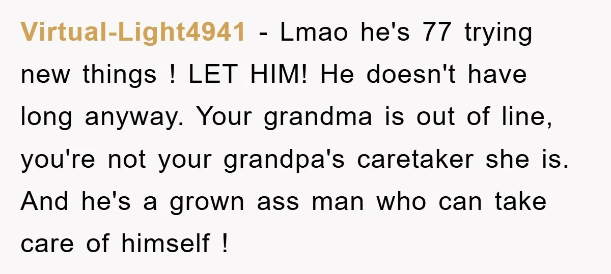 Virtual-Light4941 − Lmao he's 77 trying new things ! LET HIM! He doesn't have long anyway. Your grandma is out of line, you're not your grandpa's caretaker she is. And...