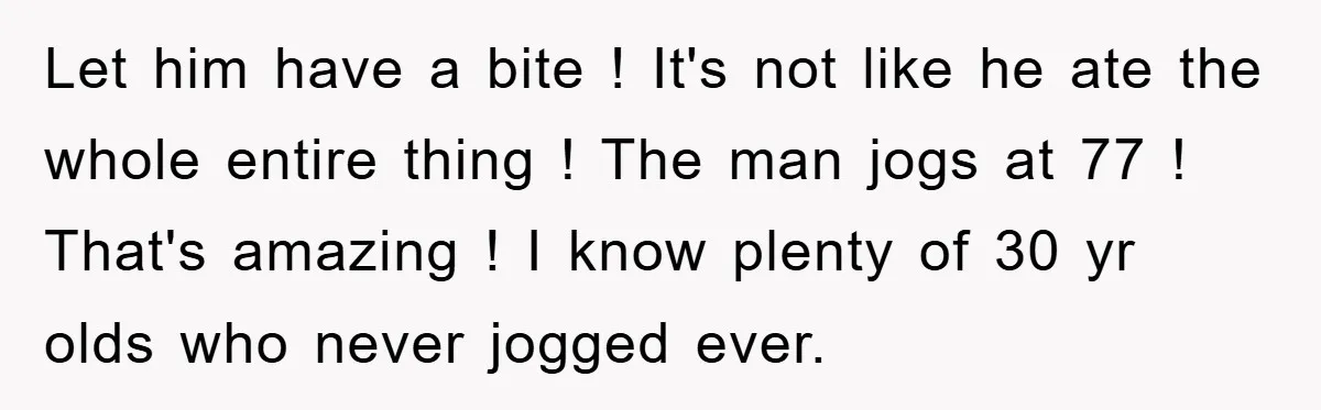 Let him have a bite ! It's not like he ate the whole entire thing ! The man jogs at 77 ! That's amazing ! I know plenty of 30...