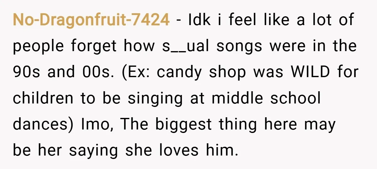 No-Dragonfruit-7424 − Idk i feel like a lot of people forget how s__ual songs were in the 90s and 00s. (Ex: candy shop was WILD for children to be singing...