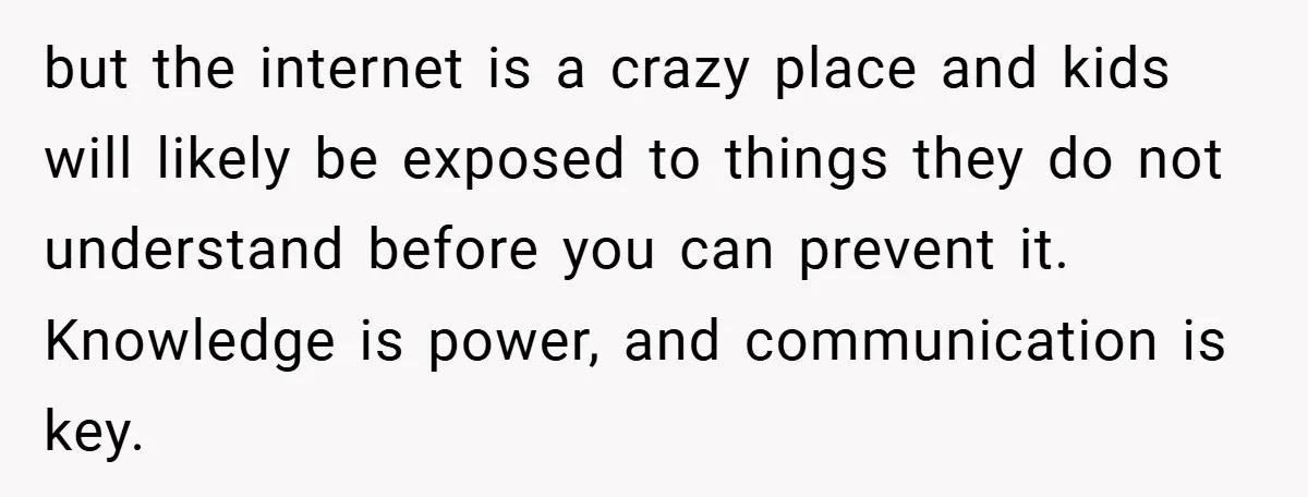 but the internet is a crazy place and kids will likely be exposed to things they do not understand before you can prevent it. Knowledge is power, and communication is...