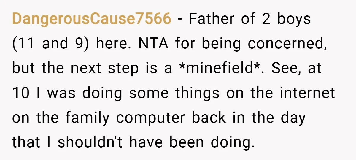 DangerousCause7566 − Father of 2 boys (11 and 9) here. NTA for being concerned, but the next step is a *minefield*. See, at 10 I was doing some things on...