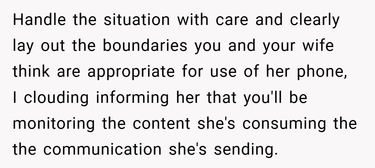 Handle the situation with care and clearly lay out the boundaries you and your wife think are appropriate for use of her phone, I clouding informing her that you'll be...