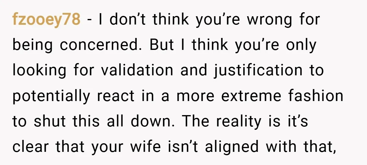 fzooey78 − I don’t think you’re wrong for being concerned. But I think you’re only looking for validation and justification to potentially react in a more extreme fashion to shut...
