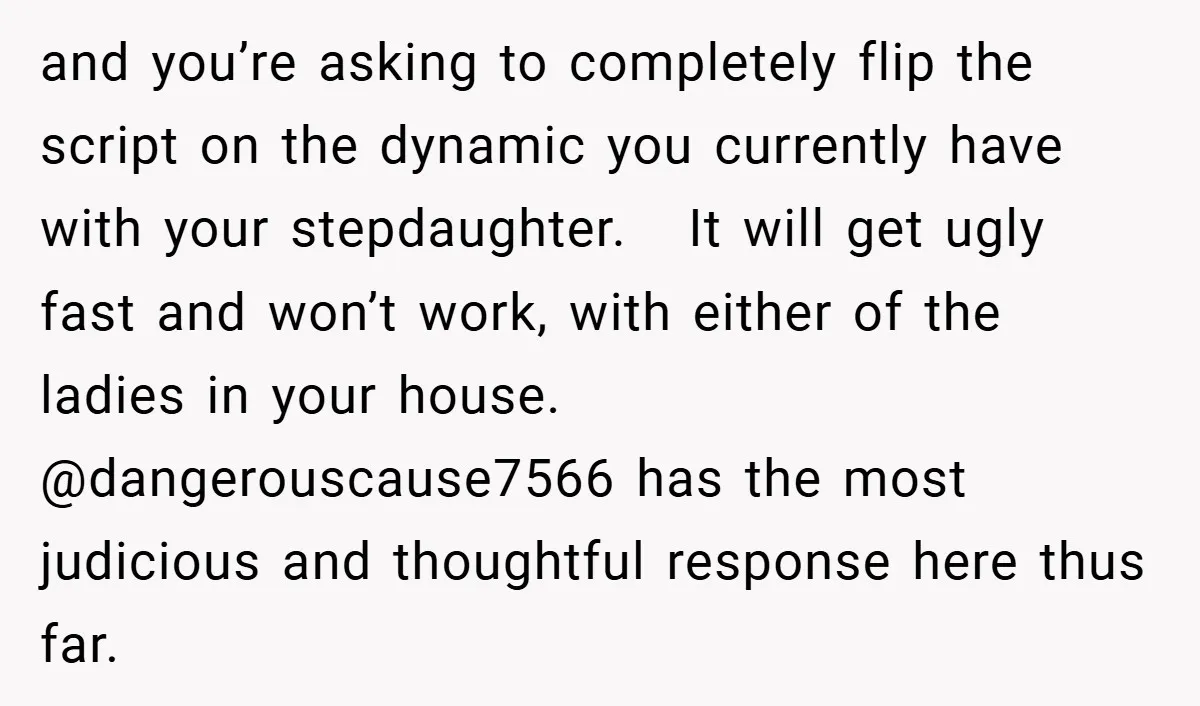 and you’re asking to completely flip the script on the dynamic you currently have with your stepdaughter. It will get ugly fast and won’t work, with either of the ladies...