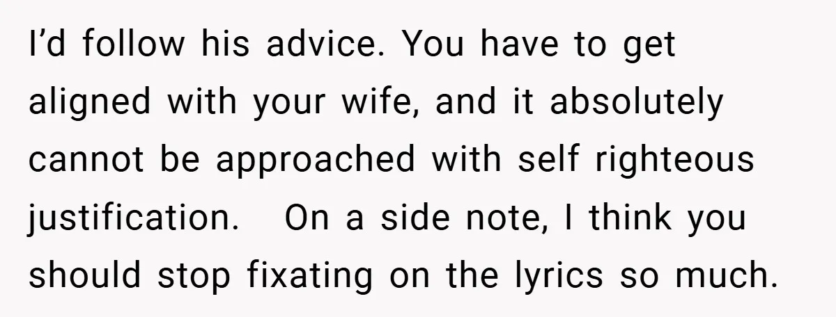 I’d follow his advice. You have to get aligned with your wife, and it absolutely cannot be approached with self righteous justification. On a side note, I think you should...