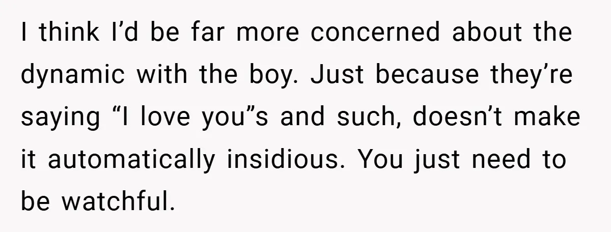 I think I’d be far more concerned about the dynamic with the boy. Just because they’re saying “I love you”s and such, doesn’t make it automatically insidious. You just need...