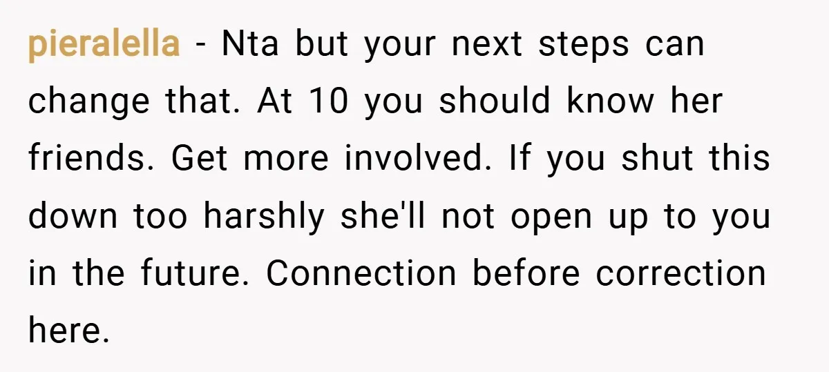 pieralella − Nta but your next steps can change that. At 10 you should know her friends. Get more involved. If you shut this down too harshly she'll not open...