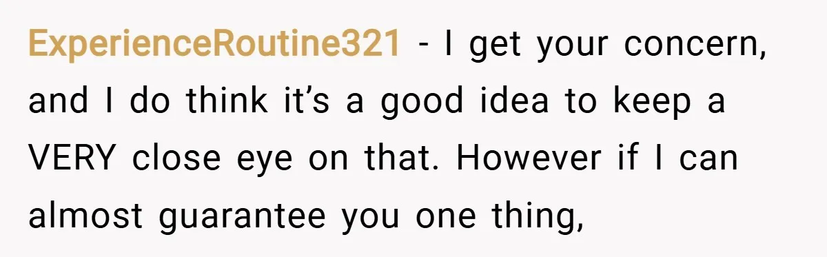 ExperienceRoutine321 − I get your concern, and I do think it’s a good idea to keep a VERY close eye on that. However if I can almost guarantee you one...
