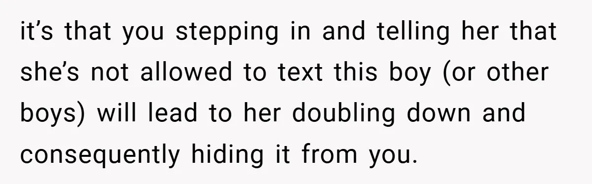 it’s that you stepping in and telling her that she’s not allowed to text this boy (or other boys) will lead to her doubling down and consequently hiding it from...