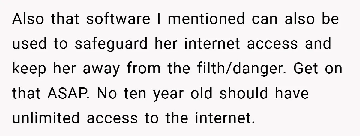 Also that software I mentioned can also be used to safeguard her internet access and keep her away from the filth/danger. Get on that ASAP. No ten year old should...