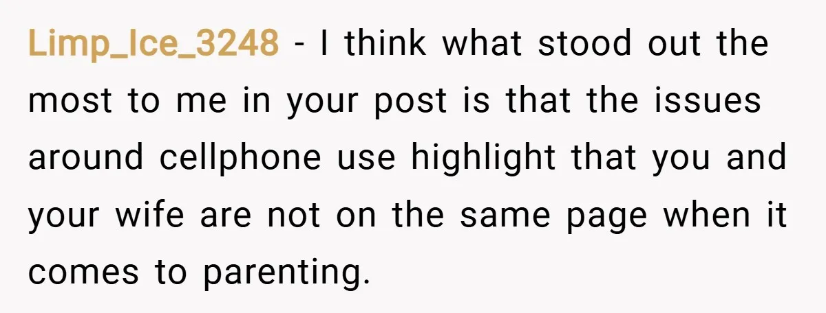 Limp_Ice_3248 − I think what stood out the most to me in your post is that the issues around cellphone use highlight that you and your wife are not on...