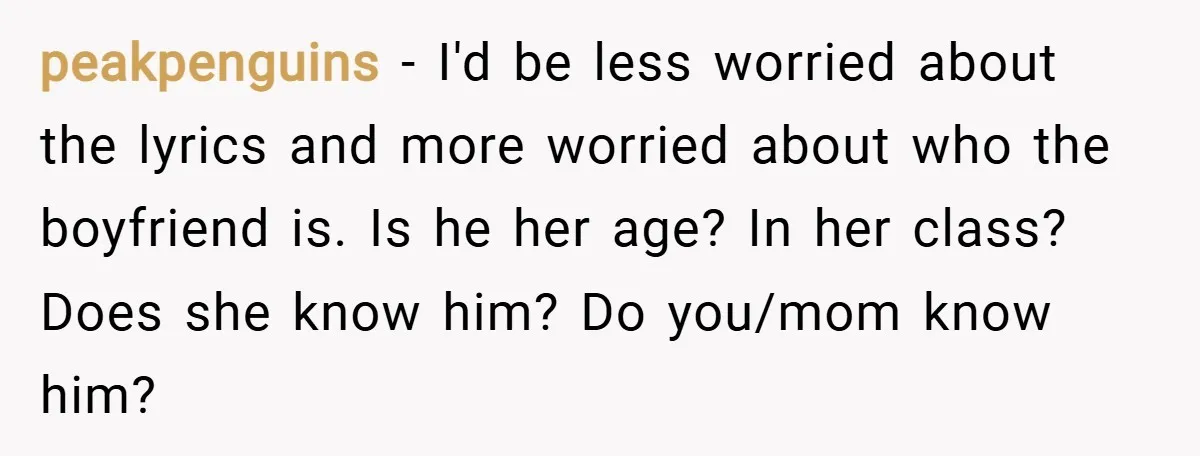 peakpenguins − I'd be less worried about the lyrics and more worried about who the boyfriend is. Is he her age? In her class? Does she know him? Do you/mom...