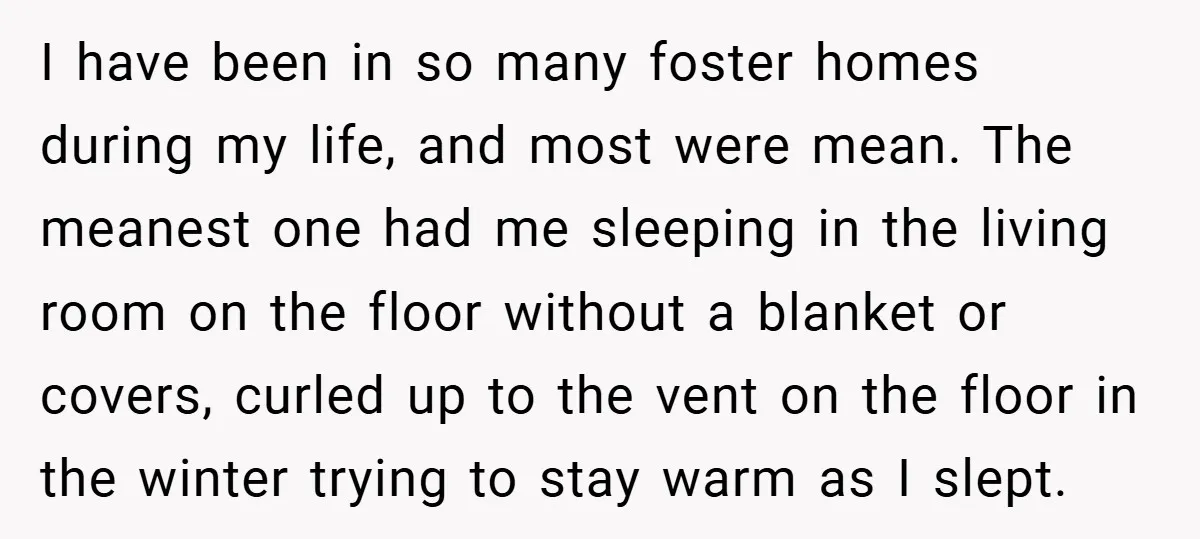 I have been in so many foster homes during my life, and most were mean. The meanest one had me sleeping in the living room on the floor without a...