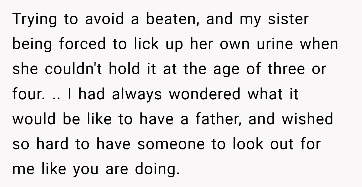Trying to avoid a beaten, and my sister being forced to lick up her own urine when she couldn't hold it at the age of three or four. .. I...