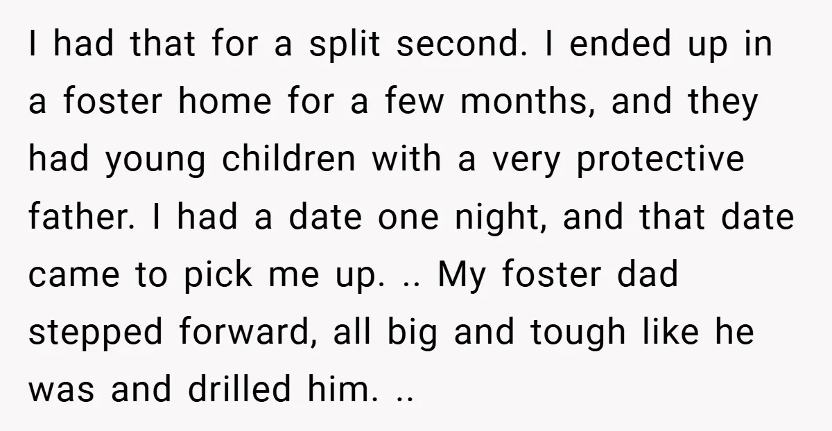 I had that for a split second. I ended up in a foster home for a few months, and they had young children with a very protective father. I had...