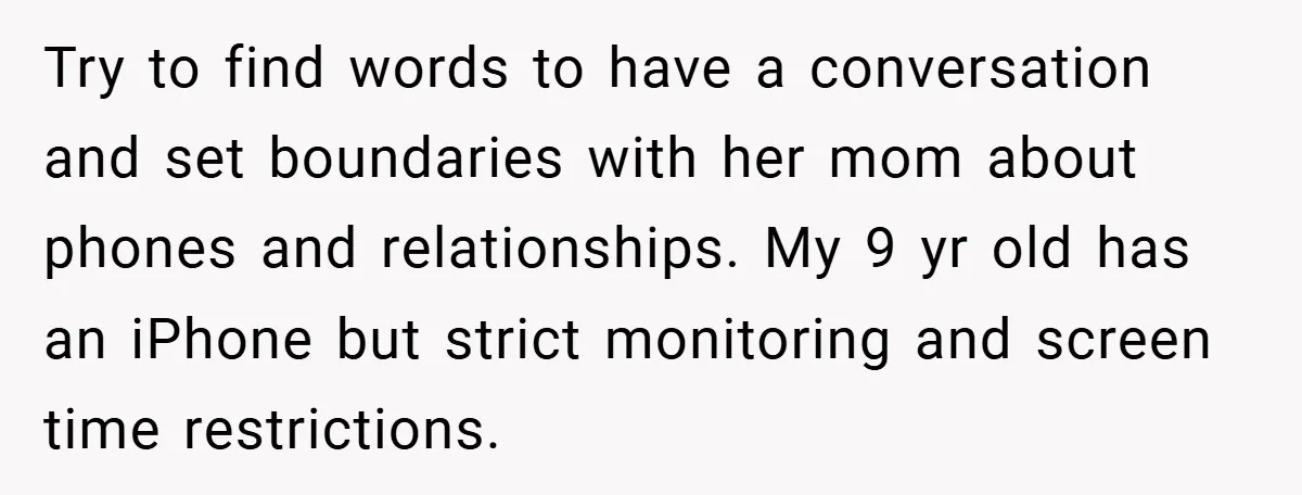 Try to find words to have a conversation and set boundaries with her mom about phones and relationships. My 9 yr old has an iPhone but strict monitoring and screen...