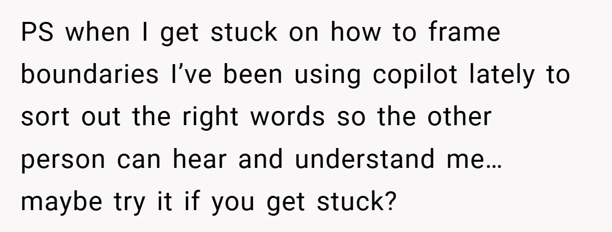 PS when I get stuck on how to frame boundaries I’ve been using copilot lately to sort out the right words so the other person can hear and understand me…...