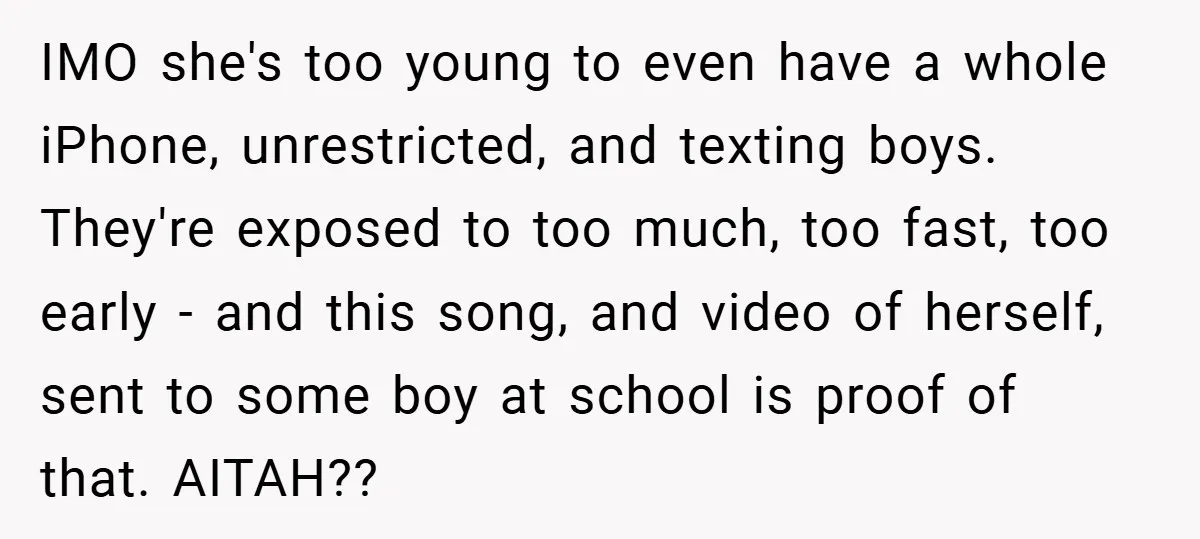 IMO she's too young to even have a whole iPhone, unrestricted, and texting boys. They're exposed to too much, too fast, too early - and this song, and video of...