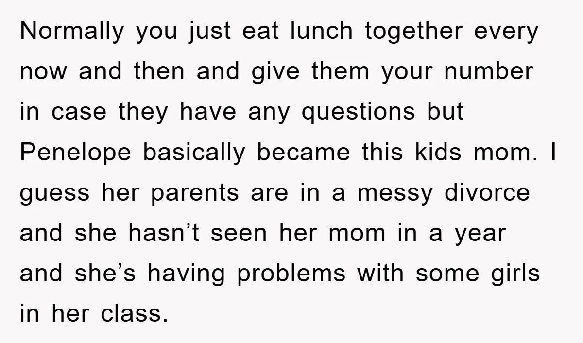 Normally you just eat lunch together every now and then and give them your number in case they have any questions but Penelope basically became this kids mom. I guess...