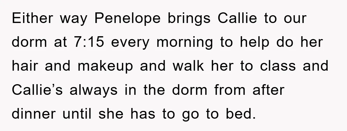 Either way Penelope brings Callie to our dorm at 7:15 every morning to help do her hair and makeup and walk her to class and Callie’s always in the dorm...