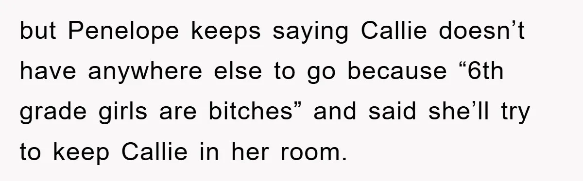 but Penelope keeps saying Callie doesn’t have anywhere else to go because “6th grade girls are bitches” and said she’ll try to keep Callie in her room.