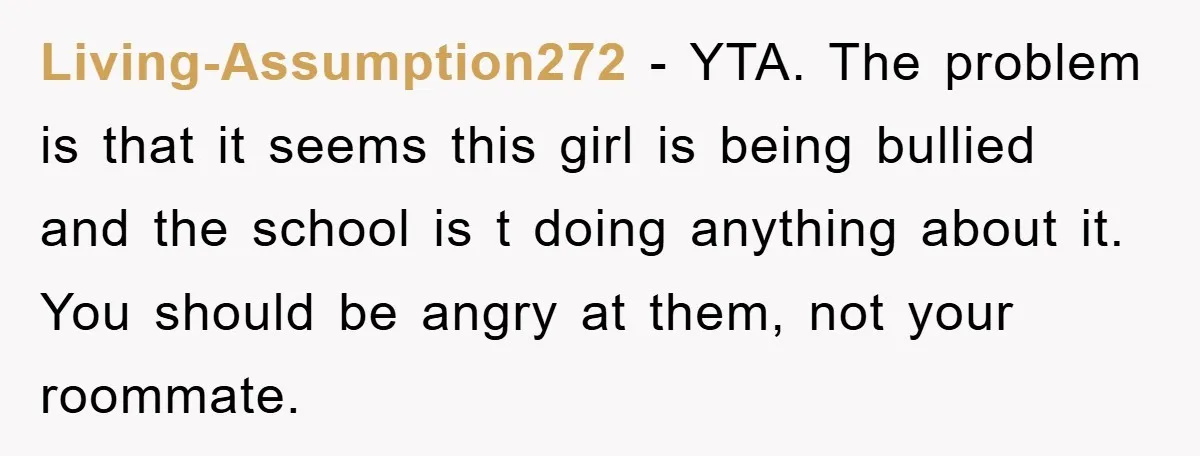 Living-Assumption272 − YTA. The problem is that it seems this girl is being bullied and the school is t doing anything about it. You should be angry at them, not...