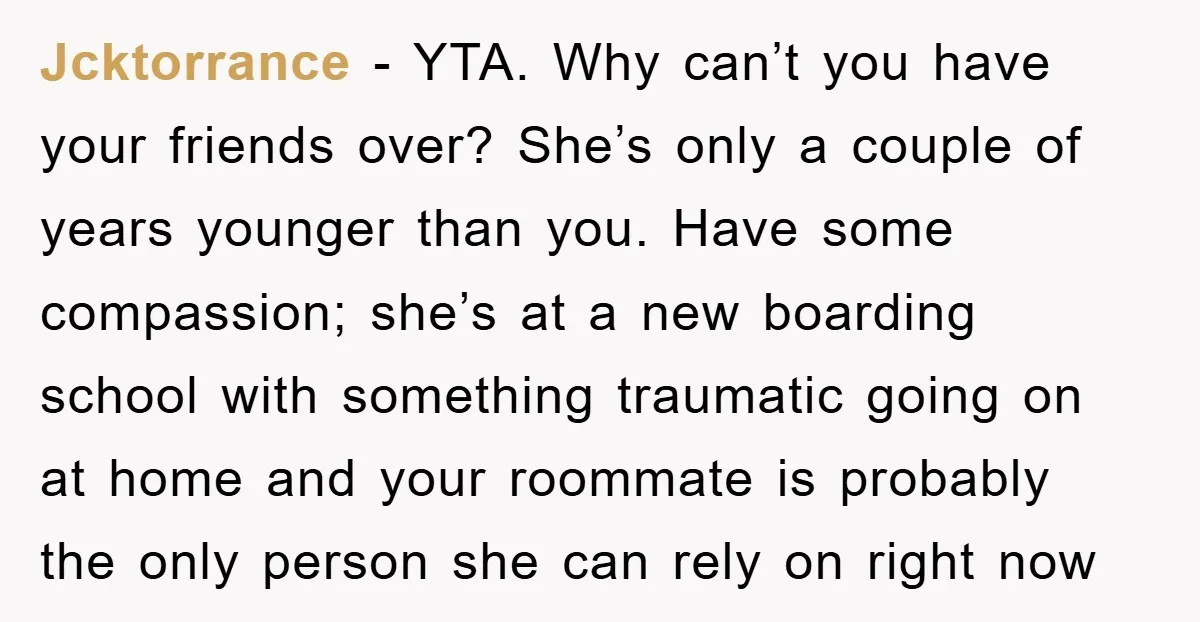 Jcktorrance − YTA. Why can’t you have your friends over? She’s only a couple of years younger than you. Have some compassion; she’s at a new boarding school with something...