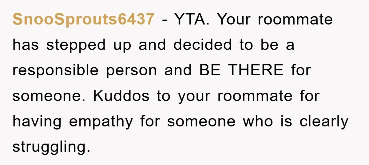 SnooSprouts6437 − YTA. Your roommate has stepped up and decided to be a responsible person and BE THERE for someone. Kuddos to your roommate for having empathy for someone who...