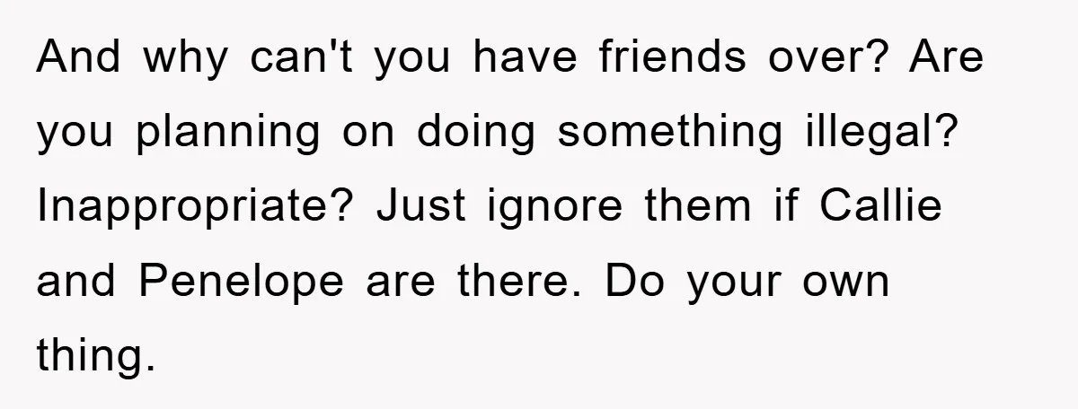 And why can't you have friends over? Are you planning on doing something illegal? Inappropriate? Just ignore them if Callie and Penelope are there. Do your own thing.