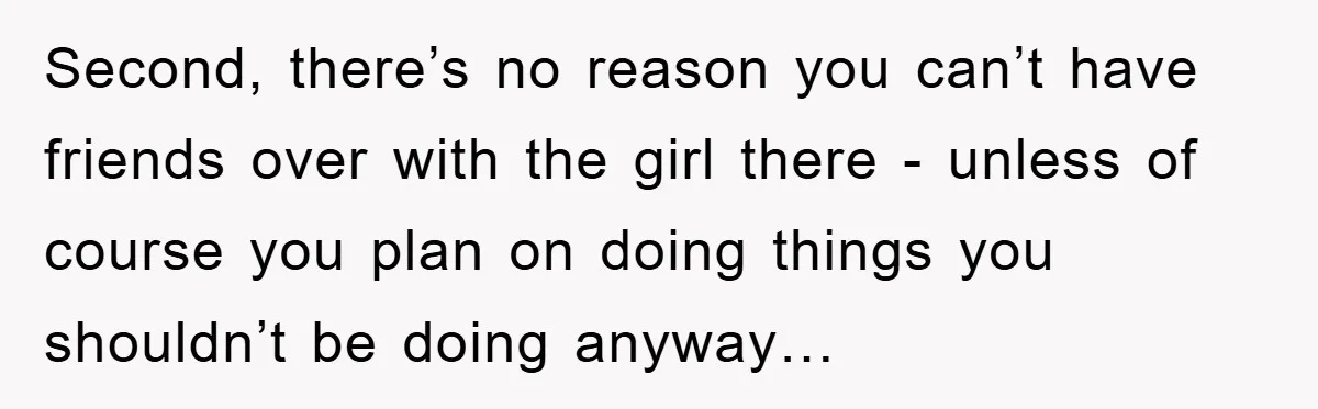 Second, there’s no reason you can’t have friends over with the girl there - unless of course you plan on doing things you shouldn’t be doing anyway…