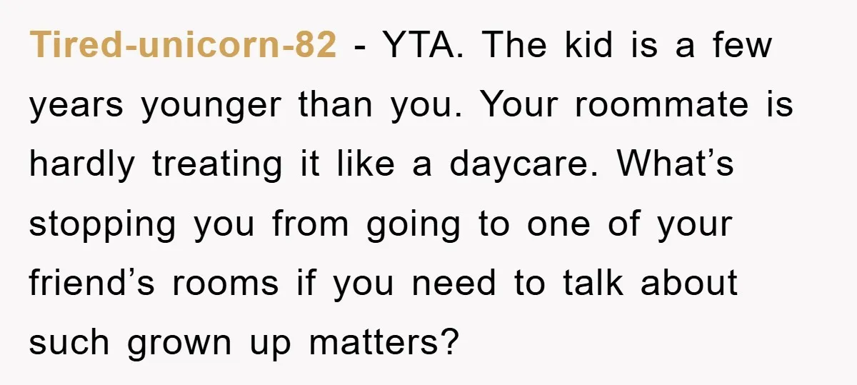 Tired-unicorn-82 − YTA. The kid is a few years younger than you. Your roommate is hardly treating it like a daycare. What’s stopping you from going to one of your...