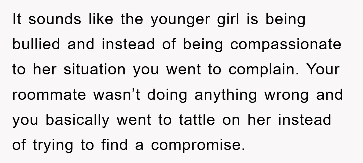 It sounds like the younger girl is being bullied and instead of being compassionate to her situation you went to complain. Your roommate wasn’t doing anything wrong and you basically...