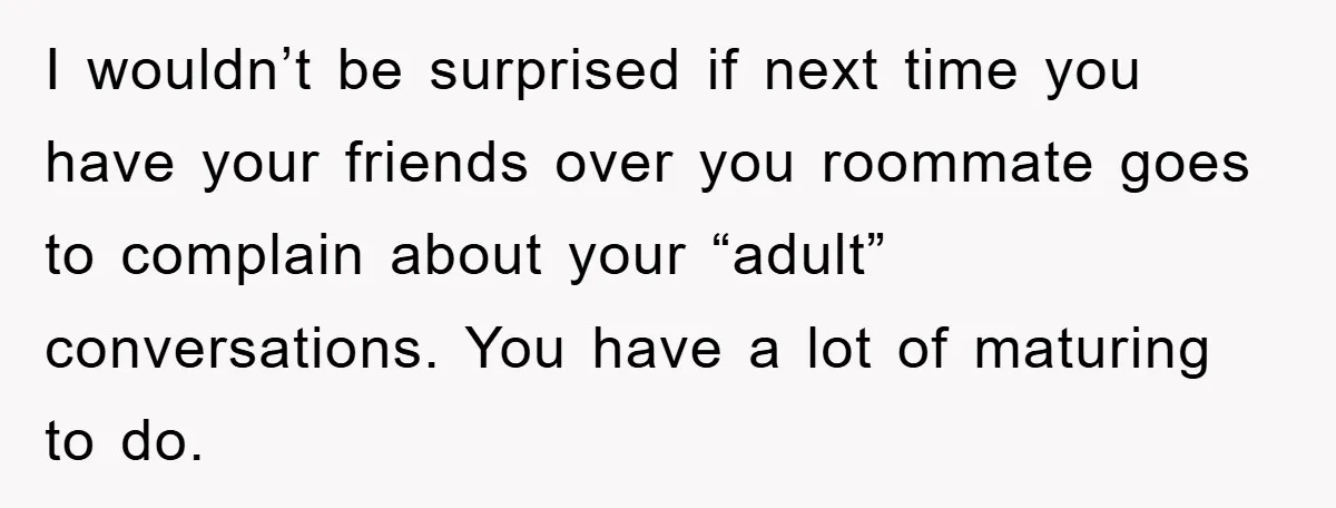 I wouldn’t be surprised if next time you have your friends over you roommate goes to complain about your “adult” conversations. You have a lot of maturing to do.