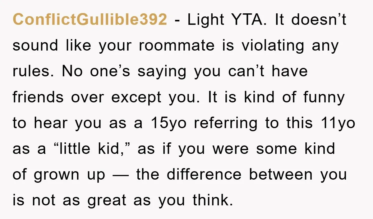 ConflictGullible392 − Light YTA. It doesn’t sound like your roommate is violating any rules. No one’s saying you can’t have friends over except you. It is kind of funny to...