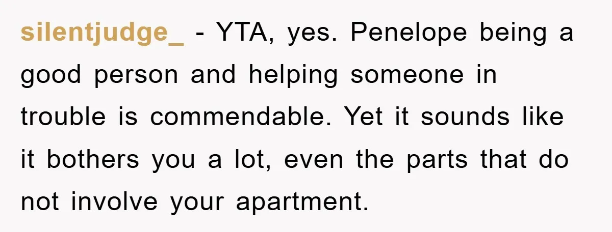 silentjudge_ − YTA, yes. Penelope being a good person and helping someone in trouble is commendable. Yet it sounds like it bothers you a lot, even the parts that do...