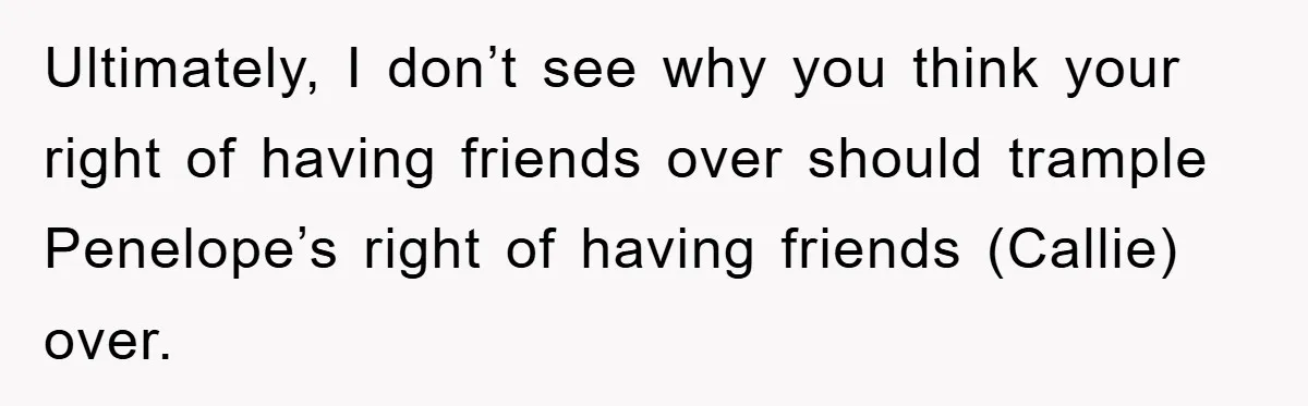 Ultimately, I don’t see why you think your right of having friends over should trample Penelope’s right of having friends (Callie) over.